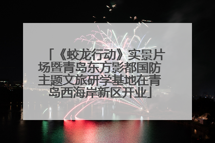 《蛟龙行动》实景片场暨青岛东方影都国防主题文旅研学基地在青岛西海岸新区开业