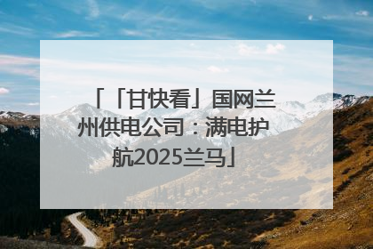 「甘快看」国网兰州供电公司：满电护航2025兰马