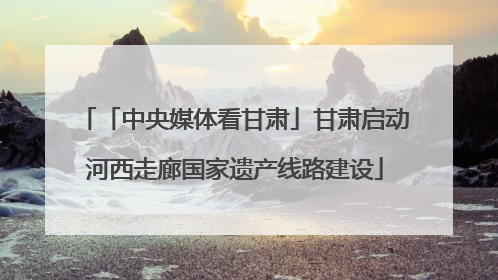 「中央媒体看甘肃」甘肃启动河西走廊国家遗产线路建设