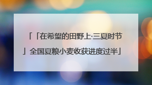 「在希望的田野上·三夏时节」全国夏粮小麦收获进度过半