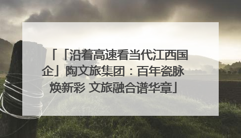 「沿着高速看当代江西国企」陶文旅集团：百年瓷脉焕新彩 文旅融合谱华章