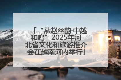 “燕赵丝韵·中越和鸣”2025年河北省文化和旅游推介会在越南河内举行