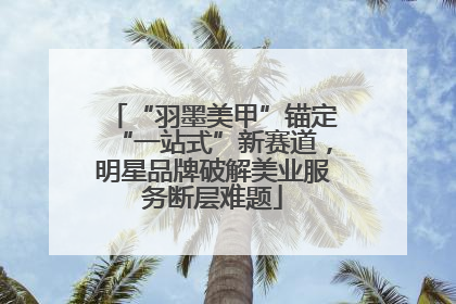 “羽墨美甲”锚定“一站式”新赛道，明星品牌破解美业服务断层难题