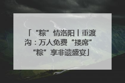 “粽”情洛阳丨重渡沟：万人免费“搂席” “粽”享非遗盛宴