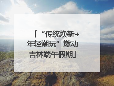 “传统焕新+年轻潮玩”燃动吉林端午假期
