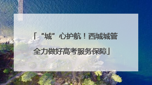 “城”心护航！西城城管全力做好高考服务保障