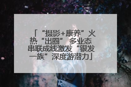 “摄影+康养”火热“出圈” 多业态串联成线激发“银发一族”深度游潜力