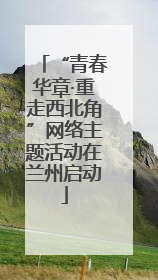 “青春华章·重走西北角”网络主题活动在兰州启动