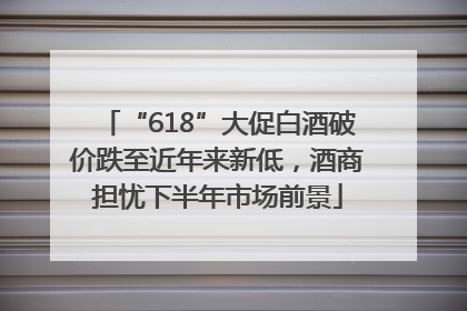 “618”大促白酒破价跌至近年来新低，酒商担忧下半年市场前景