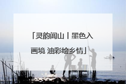 灵韵闾山丨墨色入画境 油彩绘乡情