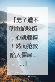 男子遭不明毒蛇咬伤，心跳骤停！然而抢救陷入僵局……