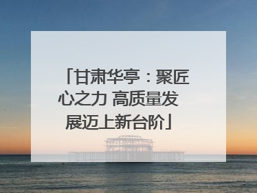 甘肃华亭：聚匠心之力 高质量发展迈上新台阶