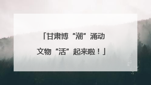 甘肃博“潮”涌动 文物“活”起来啦！