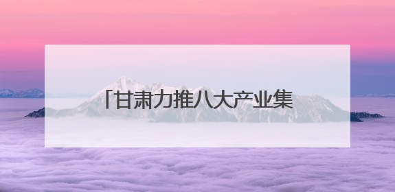 甘肃力推八大产业集群 科技赋能寒旱农业冲刺6000亿产值