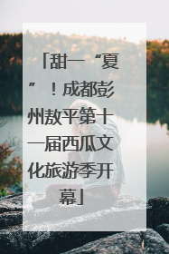 甜一“夏”！成都彭州敖平第十一届西瓜文化旅游季开幕