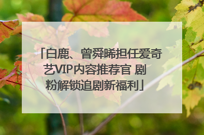 白鹿、曾舜晞担任爱奇艺VIP内容推荐官 剧粉解锁追剧新福利