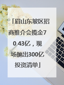 眉山东坡区招商推介会揽金70.43亿，现场抛出300亿投资清单