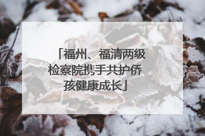 福州、福清两级检察院携手共护侨孩健康成长
