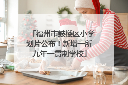 福州市鼓楼区小学划片公布！新增一所九年一贯制学校