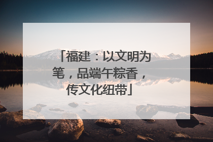 福建：以文明为笔，品端午粽香，传文化纽带