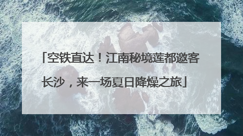 空铁直达！江南秘境莲都邀客长沙，来一场夏日降燥之旅