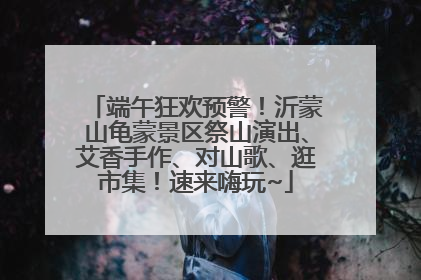 端午狂欢预警！沂蒙山龟蒙景区祭山演出、艾香手作、对山歌、逛市集！速来嗨玩~