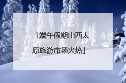 端午假期山西太原旅游市场火热