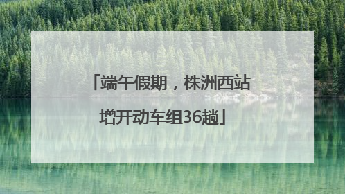 端午假期，株洲西站增开动车组36趟