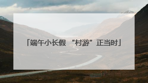 端午小长假 “村游”正当时