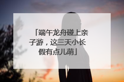 端午龙舟碰上亲子游，这三天小长假有点儿萌