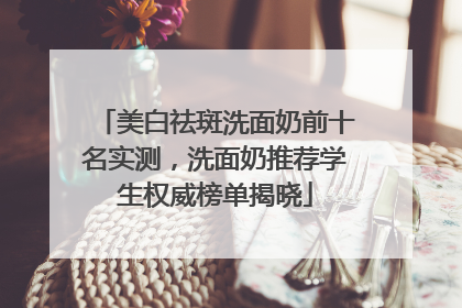 美白祛斑洗面奶前十名实测，洗面奶推荐学生权威榜单揭晓