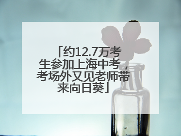 约12.7万考生参加上海中考，考场外又见老师带来向日葵