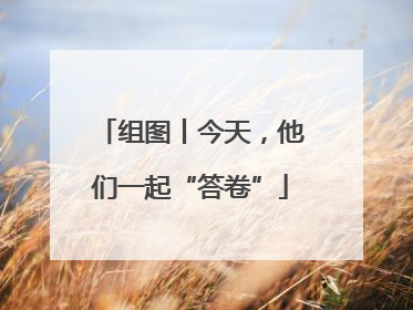 组图丨今天，他们一起“答卷”