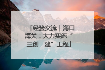 经验交流｜海口海关：大力实施“三创一建”工程