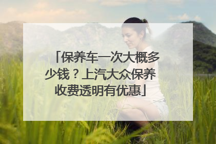 保养车一次大概多少钱？上汽大众保养收费透明有优惠