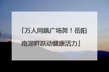 万人同跳广场舞！岳阳南湖畔跃动健康活力