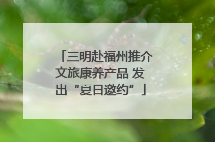 三明赴福州推介文旅康养产品 发出“夏日邀约”