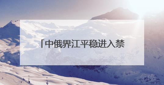 中俄界江平稳进入禁渔期 佳木斯边境管理支队“空江地”立体化智慧监管护航