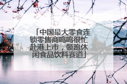 中国最大零食连锁零售商鸣鸣很忙赴港上市，领跑休闲食品饮料赛道