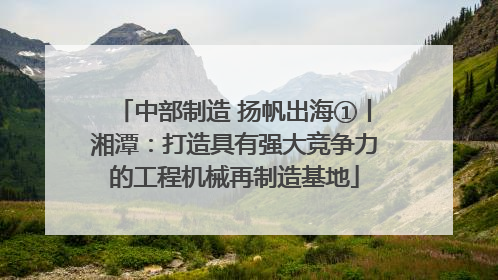 中部制造 扬帆出海①丨湘潭：打造具有强大竞争力的工程机械再制造基地