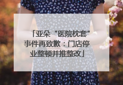 亚朵“医院枕套”事件再致歉：门店停业整顿并推整改