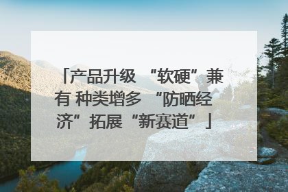 产品升级 “软硬”兼有 种类增多 “防晒经济”拓展“新赛道”