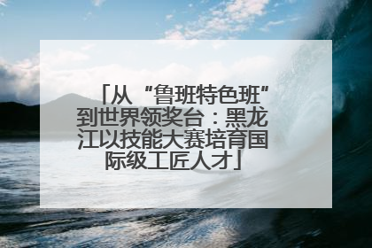 从“鲁班特色班”到世界领奖台：黑龙江以技能大赛培育国际级工匠人才