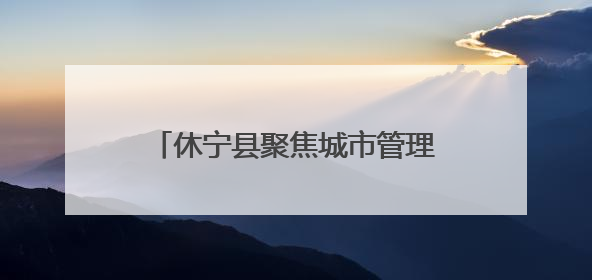 休宁县聚焦城市管理“小切口” 推动为民服务“大提升”