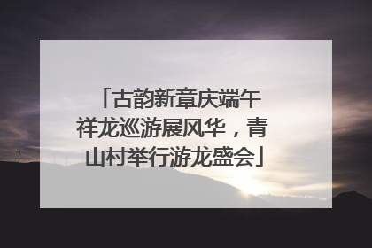 古韵新章庆端午 祥龙巡游展风华，青山村举行游龙盛会