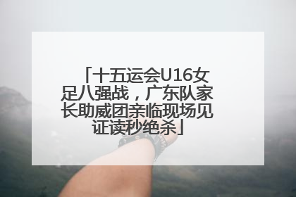 十五运会U16女足八强战，广东队家长助威团亲临现场见证读秒绝杀