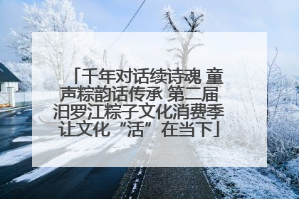 千年对话续诗魂 童声粽韵话传承 第二届汨罗江粽子文化消费季让文化“活”在当下