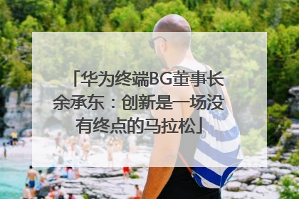 华为终端BG董事长余承东：创新是一场没有终点的马拉松