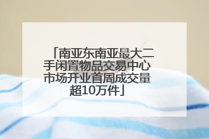 南亚东南亚最大二手闲置物品交易中心市场开业首周成交量超10万件