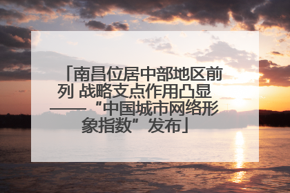 南昌位居中部地区前列 战略支点作用凸显——“中国城市网络形象指数”发布